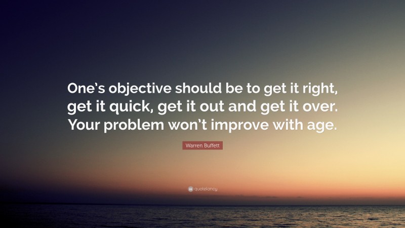 Warren Buffett Quote: “One’s objective should be to get it right, get it quick, get it out and get it over. Your problem won’t improve with age.”