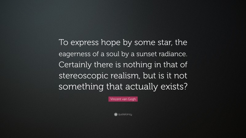 Vincent van Gogh Quote: “To express hope by some star, the eagerness of a soul by a sunset radiance. Certainly there is nothing in that of stereoscopic realism, but is it not something that actually exists?”