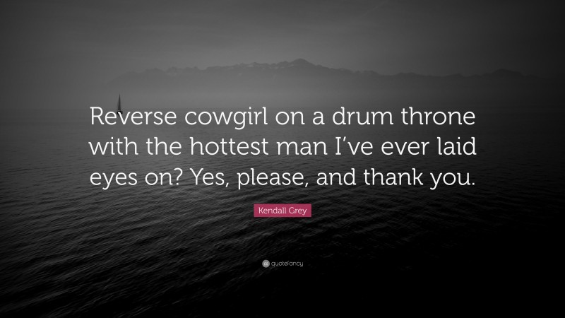 Kendall Grey Quote: “Reverse cowgirl on a drum throne with the hottest man I’ve ever laid eyes on? Yes, please, and thank you.”