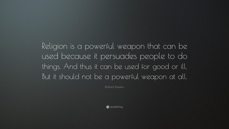 Richard Dawkins Quote: “Religion is a powerful weapon that can be used because it persuades people to do things. And thus it can be used for good or ill. But it should not be a powerful weapon at all.”
