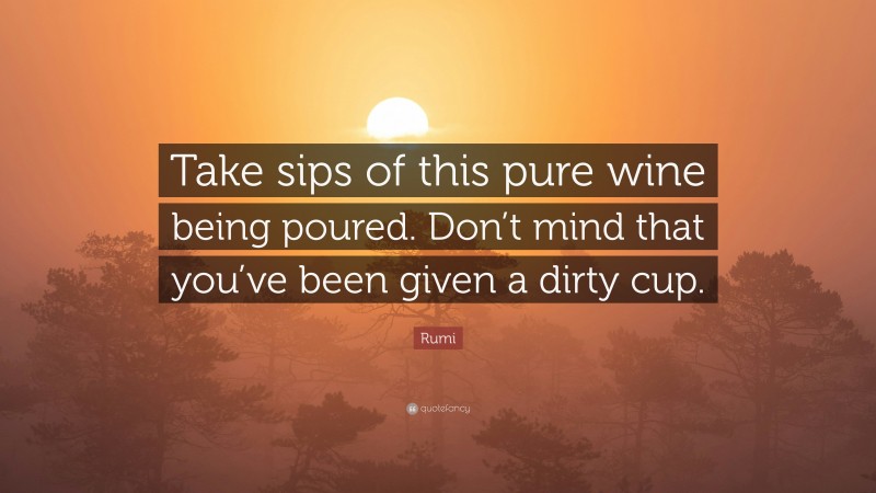 Rumi Quote: “Take sips of this pure wine being poured. Don’t mind that you’ve been given a dirty cup.”