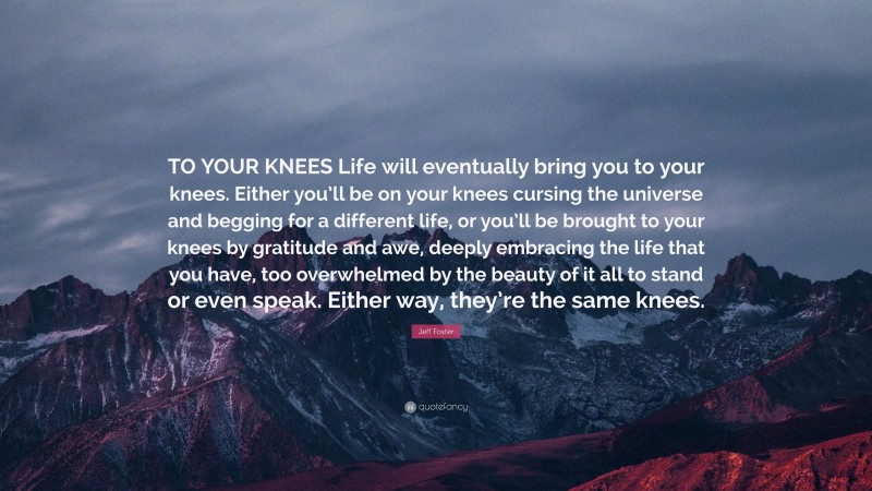 Jeff Foster Quote: “TO YOUR KNEES Life will eventually bring you to your knees. Either you’ll be on your knees cursing the universe and begging for a different life, or you’ll be brought to your knees by gratitude and awe, deeply embracing the life that you have, too overwhelmed by the beauty of it all to stand or even speak. Either way, they’re the same knees.”