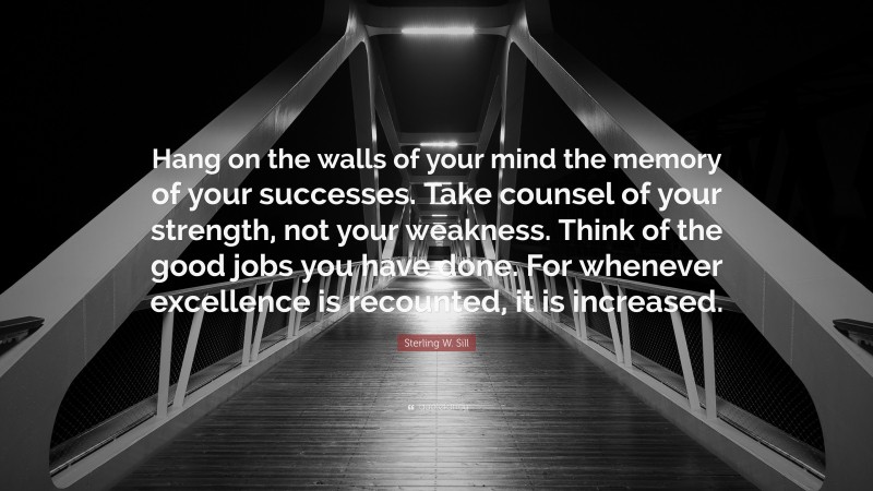 Sterling W. Sill Quote: “Hang on the walls of your mind the memory of your successes. Take counsel of your strength, not your weakness. Think of the good jobs you have done. For whenever excellence is recounted, it is increased.”