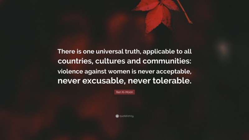 Ban Ki-Moon Quote: “There is one universal truth, applicable to all countries, cultures and communities: violence against women is never acceptable, never excusable, never tolerable.”