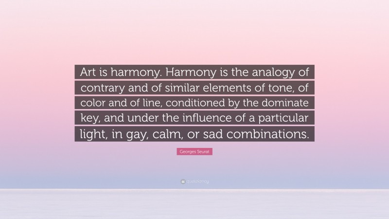 Georges Seurat Quote: “Art is harmony. Harmony is the analogy of contrary and of similar elements of tone, of color and of line, conditioned by the dominate key, and under the influence of a particular light, in gay, calm, or sad combinations.”