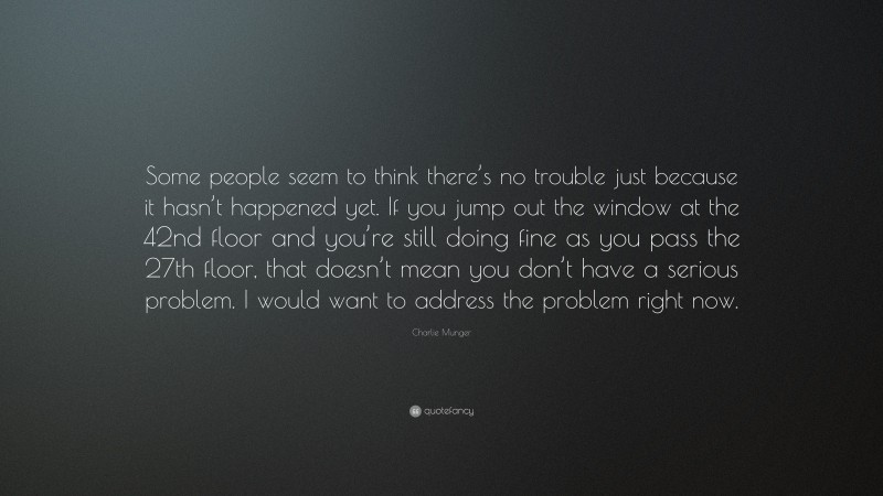 Charlie Munger Quote: “Some people seem to think there’s no trouble just because it hasn’t happened yet. If you jump out the window at the 42nd floor and you’re still doing fine as you pass the 27th floor, that doesn’t mean you don’t have a serious problem. I would want to address the problem right now.”