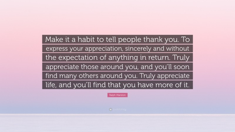Ralph Marston Quote: “Make it a habit to tell people thank you. To express your appreciation, sincerely and without the expectation of anything in return. Truly appreciate those around you, and you’ll soon find many others around you. Truly appreciate life, and you’ll find that you have more of it.”