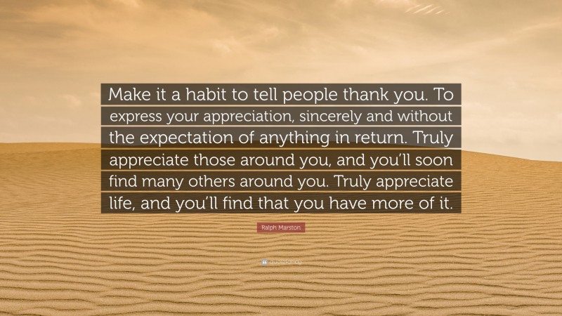 Ralph Marston Quote: “Make it a habit to tell people thank you. To express your appreciation, sincerely and without the expectation of anything in return. Truly appreciate those around you, and you’ll soon find many others around you. Truly appreciate life, and you’ll find that you have more of it.”