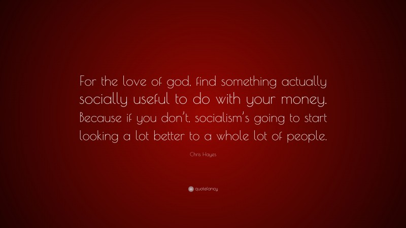 Chris Hayes Quote: “For the love of god, find something actually socially useful to do with your money. Because if you don’t, socialism’s going to start looking a lot better to a whole lot of people.”