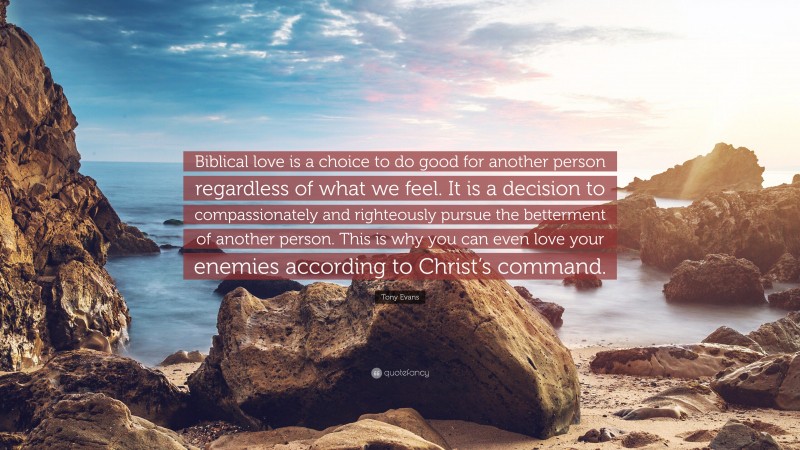 Tony Evans Quote: “Biblical love is a choice to do good for another person regardless of what we feel. It is a decision to compassionately and righteously pursue the betterment of another person. This is why you can even love your enemies according to Christ’s command.”