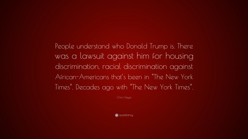 Chris Hayes Quote: “People understand who Donald Trump is. There was a lawsuit against him for housing discrimination, racial discrimination against African-Americans that’s been in “The New York Times”. Decades ago with “The New York Times”.”