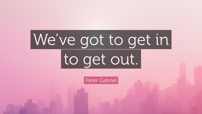 Peter Gabriel Quote: “We’ve got to get in to get out.”