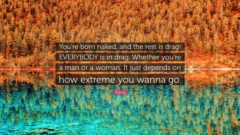 RuPaul Quote: “You’re born naked, and the rest is drag! EVERYBODY is in drag. Whether you’re a man or a woman. It just depends on how extreme you wanna go.”