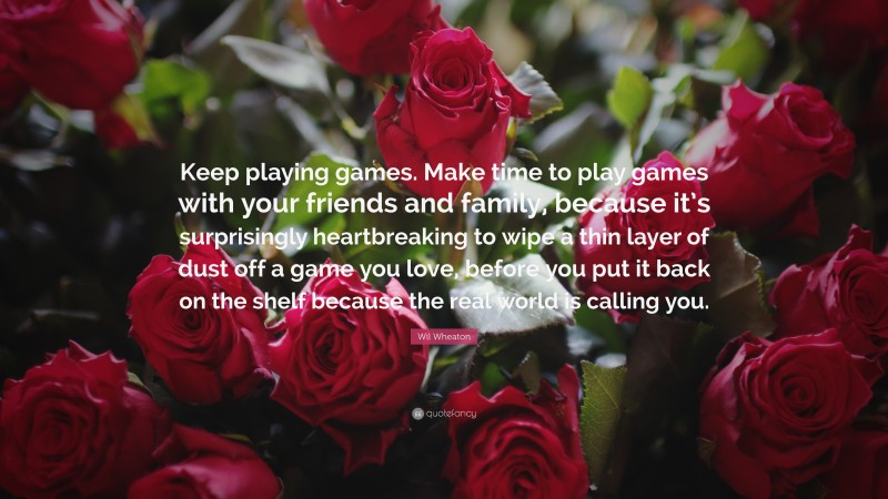 Wil Wheaton Quote: “Keep playing games. Make time to play games with your friends and family, because it’s surprisingly heartbreaking to wipe a thin layer of dust off a game you love, before you put it back on the shelf because the real world is calling you.”