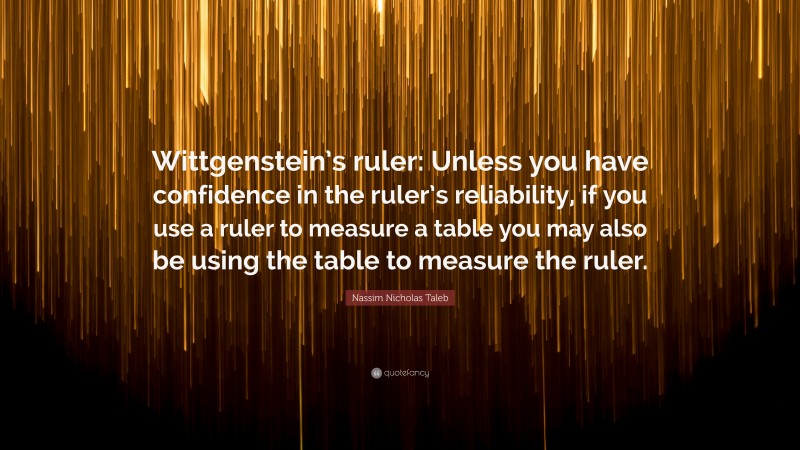 Nassim Nicholas Taleb Quote: “Wittgenstein’s ruler: Unless you have confidence in the ruler’s reliability, if you use a ruler to measure a table you may also be using the table to measure the ruler.”