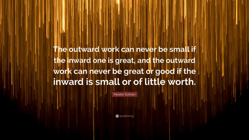 Meister Eckhart Quote: “The outward work can never be small if the inward one is great, and the outward work can never be great or good if the inward is small or of little worth.”