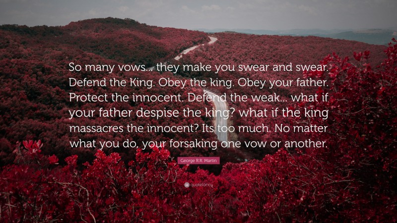 George R.R. Martin Quote: “So many vows... they make you swear and swear. Defend the King. Obey the king. Obey your father. Protect the innocent. Defend the weak... what if your father despise the king? what if the king massacres the innocent? Its too much. No matter what you do, your forsaking one vow or another.”