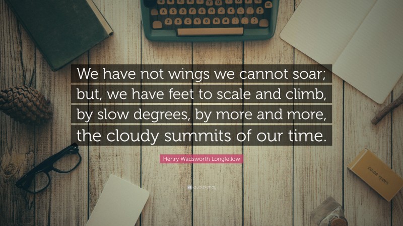 Henry Wadsworth Longfellow Quote: “We have not wings we cannot soar; but, we have feet to scale and climb, by slow degrees, by more and more, the cloudy summits of our time.”
