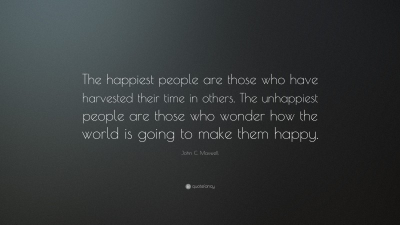 John C. Maxwell Quote: “The happiest people are those who have harvested their time in others. The unhappiest people are those who wonder how the world is going to make them happy.”