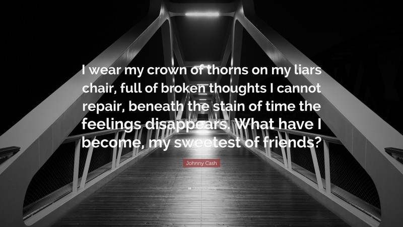 Johnny Cash Quote: “I wear my crown of thorns on my liars chair, full of broken thoughts I cannot repair, beneath the stain of time the feelings disappears. What have I become, my sweetest of friends?”