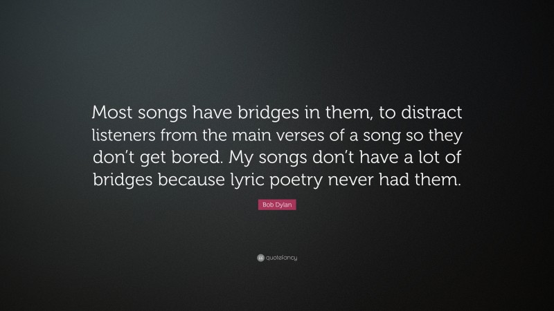 Bob Dylan Quote: “Most songs have bridges in them, to distract listeners from the main verses of a song so they don’t get bored. My songs don’t have a lot of bridges because lyric poetry never had them.”