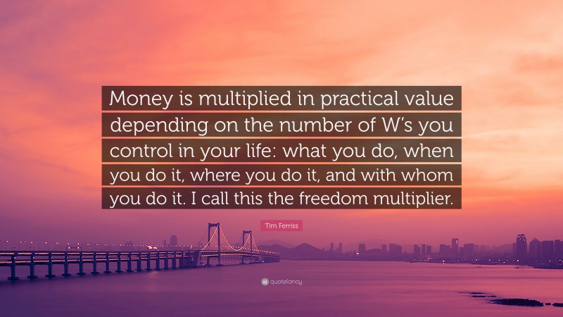 Tim Ferriss Quote: “Money is multiplied in practical value depending on the number of W’s you control in your life: what you do, when you do it, where you do it, and with whom you do it. I call this the freedom multiplier.”