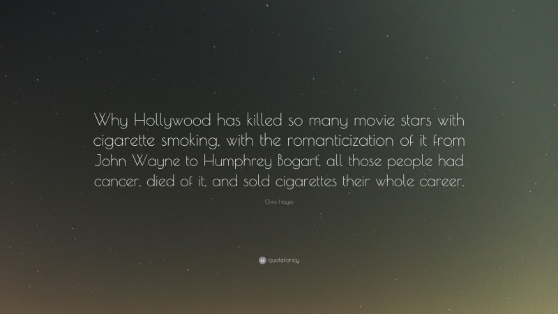 Chris Hayes Quote: “Why Hollywood has killed so many movie stars with cigarette smoking, with the romanticization of it from John Wayne to Humphrey Bogart, all those people had cancer, died of it, and sold cigarettes their whole career.”