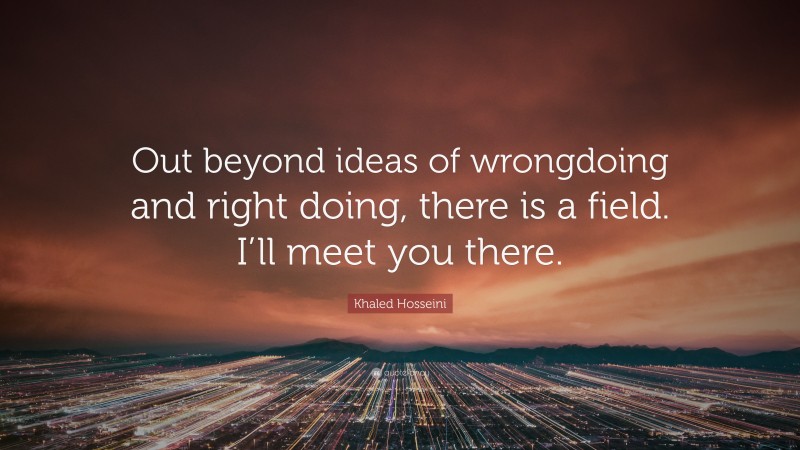 Khaled Hosseini Quote: “Out beyond ideas of wrongdoing and right doing, there is a field. I’ll meet you there.”