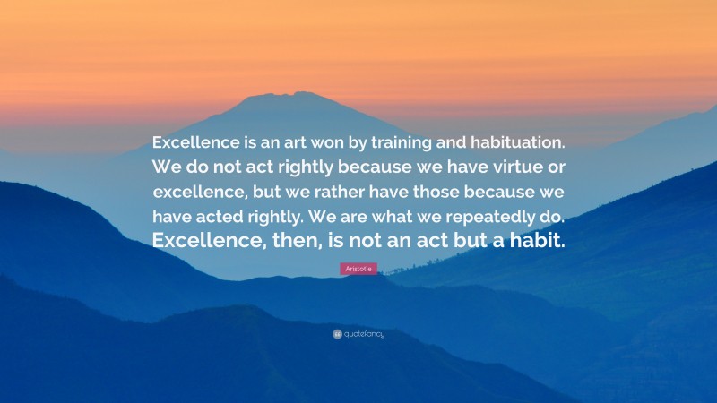 Aristotle Quote: “Excellence is an art won by training and habituation. We do not act rightly because we have virtue or excellence, but we rather have those because we have acted rightly. We are what we repeatedly do. Excellence, then, is not an act but a habit.”