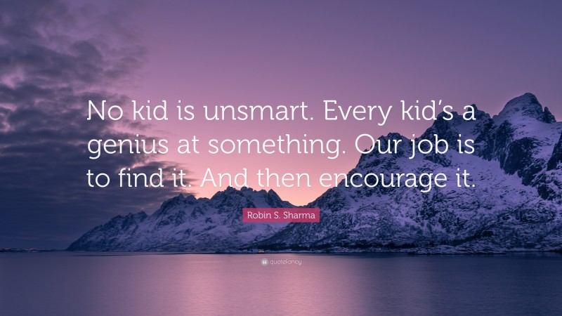 Robin S. Sharma Quote: “No kid is unsmart. Every kid’s a genius at something. Our job is to find it. And then encourage it.”
