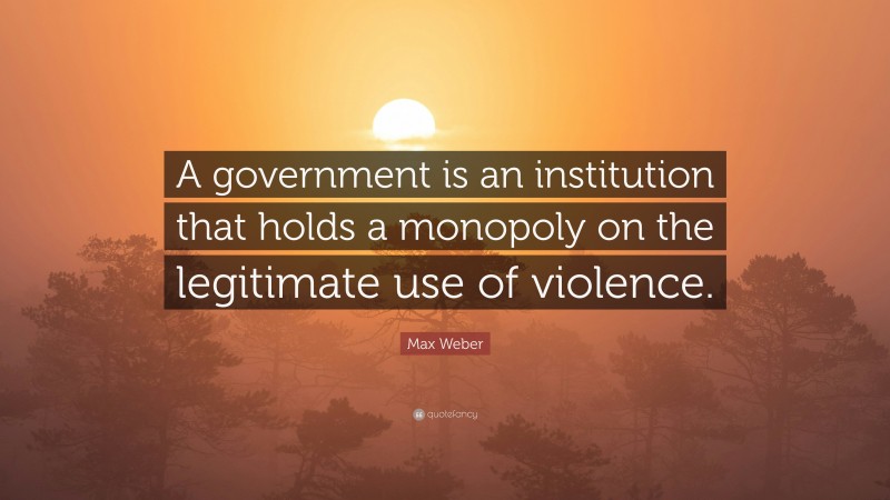 Max Weber Quote: “A government is an institution that holds a monopoly on the legitimate use of violence.”