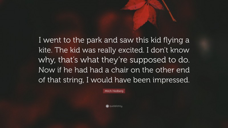 Mitch Hedberg Quote: “I went to the park and saw this kid flying a kite. The kid was really excited. I don’t know why, that’s what they’re supposed to do. Now if he had had a chair on the other end of that string, I would have been impressed.”