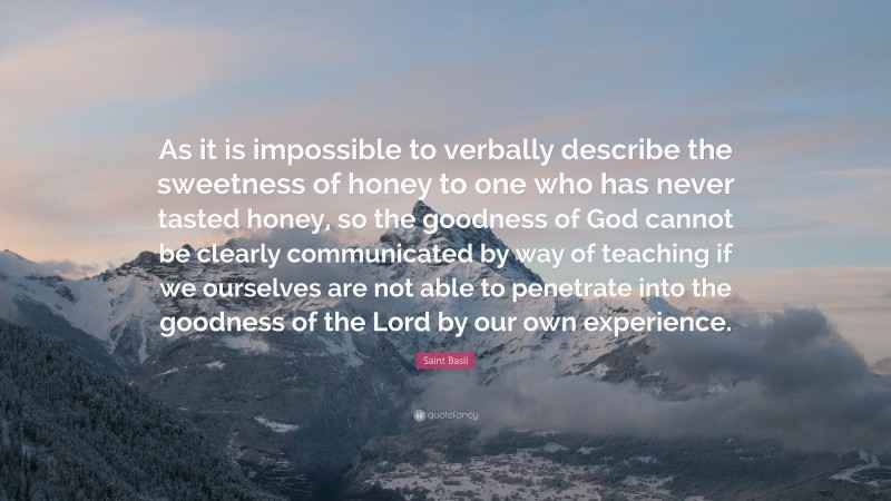 Saint Basil Quote: “As it is impossible to verbally describe the sweetness of honey to one who has never tasted honey, so the goodness of God cannot be clearly communicated by way of teaching if we ourselves are not able to penetrate into the goodness of the Lord by our own experience.”