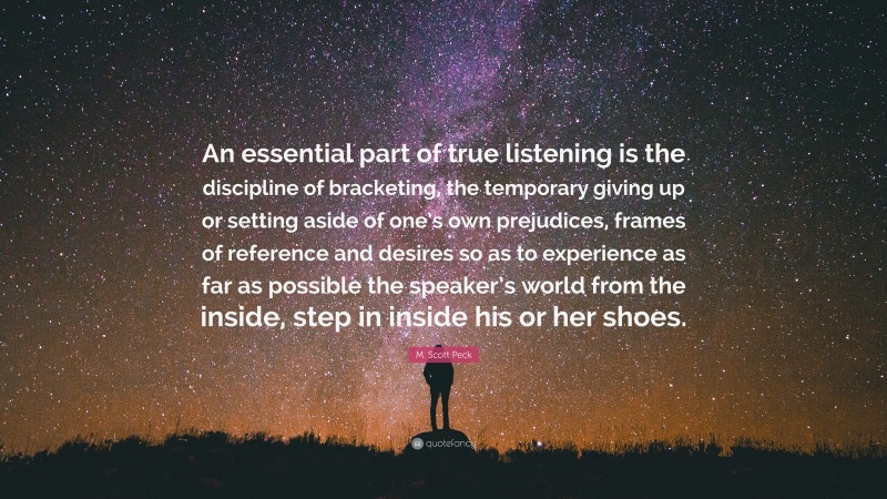 M. Scott Peck Quote: “An essential part of true listening is the discipline of bracketing, the temporary giving up or setting aside of one’s own prejudices, frames of reference and desires so as to experience as far as possible the speaker’s world from the inside, step in inside his or her shoes.”