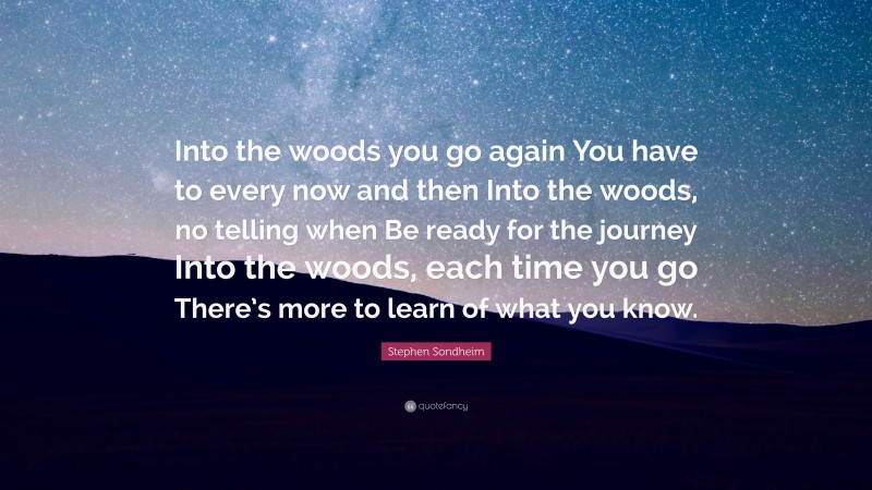 Stephen Sondheim Quote: “Into the woods you go again You have to every now and then Into the woods, no telling when Be ready for the journey Into the woods, each time you go There’s more to learn of what you know.”