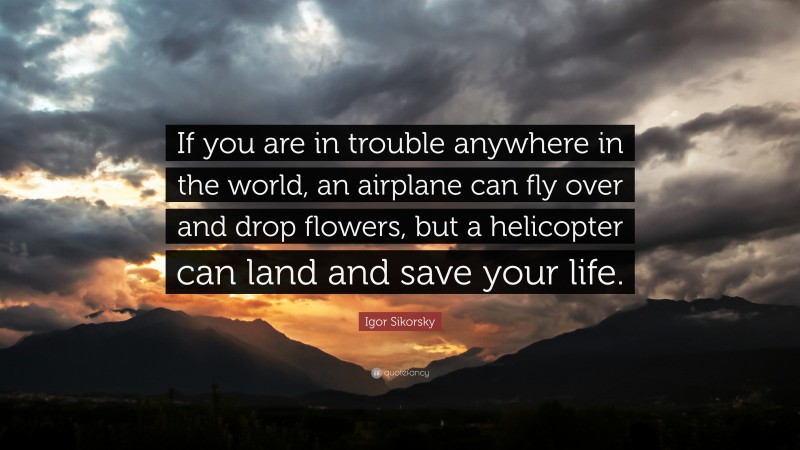 Igor Sikorsky Quote: “If you are in trouble anywhere in the world, an airplane can fly over and drop flowers, but a helicopter can land and save your life.”