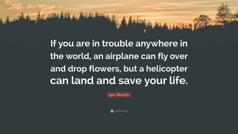 Igor Sikorsky Quote: “If you are in trouble anywhere in the world, an airplane can fly over and drop flowers, but a helicopter can land and save your life.”