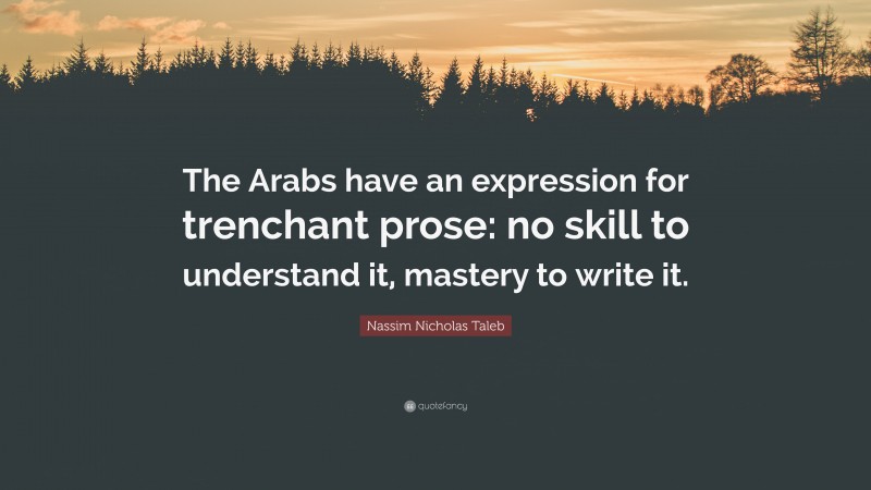 Nassim Nicholas Taleb Quote: “The Arabs have an expression for trenchant prose: no skill to understand it, mastery to write it.”