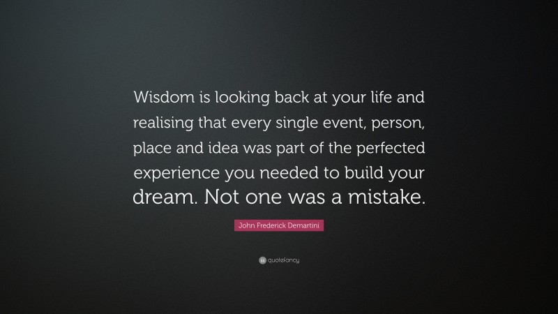 John Frederick Demartini Quote: “Wisdom is looking back at your life and realising that every single event, person, place and idea was part of the perfected experience you needed to build your dream. Not one was a mistake.”