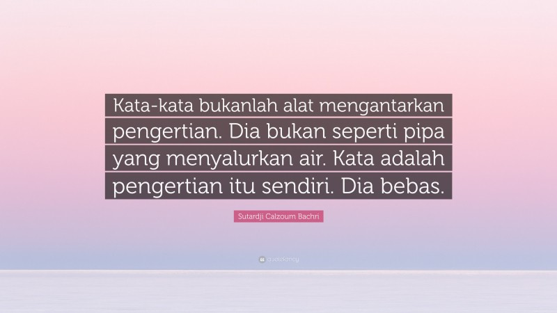 Sutardji Calzoum Bachri Quote: “Kata-kata bukanlah alat mengantarkan pengertian. Dia bukan seperti pipa yang menyalurkan air. Kata adalah pengertian itu sendiri. Dia bebas.”