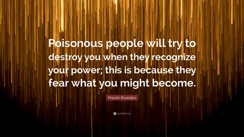 Peprah Boasiako Quote: “Poisonous people will try to destroy you when they recognize your power; this is because they fear what you might become.”