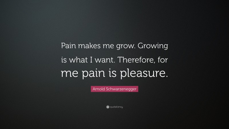 Arnold Schwarzenegger Quote: “Pain makes me grow. Growing is what I want. Therefore, for me pain is pleasure.”