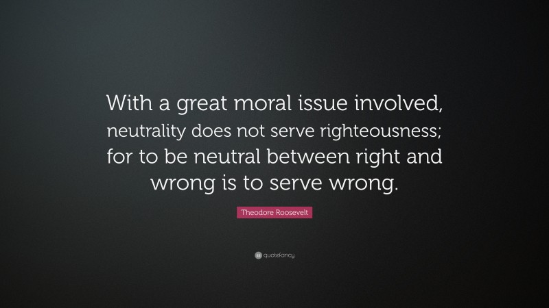 Theodore Roosevelt Quote: “With a great moral issue involved, neutrality does not serve righteousness; for to be neutral between right and wrong is to serve wrong.”