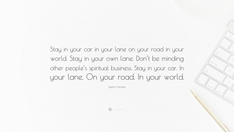 Iyanla Vanzant Quote: “Stay in your car in your lane on your road in your world. Stay in your own lane. Don’t be minding other people’s spiritual business. Stay in your car. In your lane. On your road. In your world.”