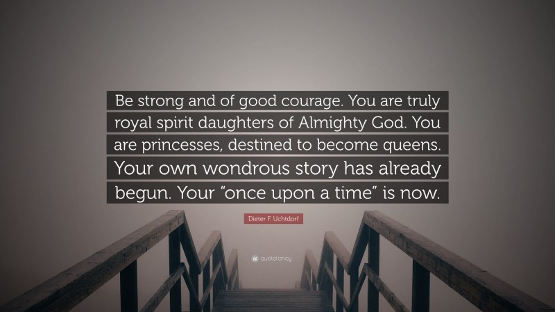 Dieter F. Uchtdorf Quote: “Be strong and of good courage. You are truly royal spirit daughters of Almighty God. You are princesses, destined to become queens. Your own wondrous story has already begun. Your “once upon a time” is now.”