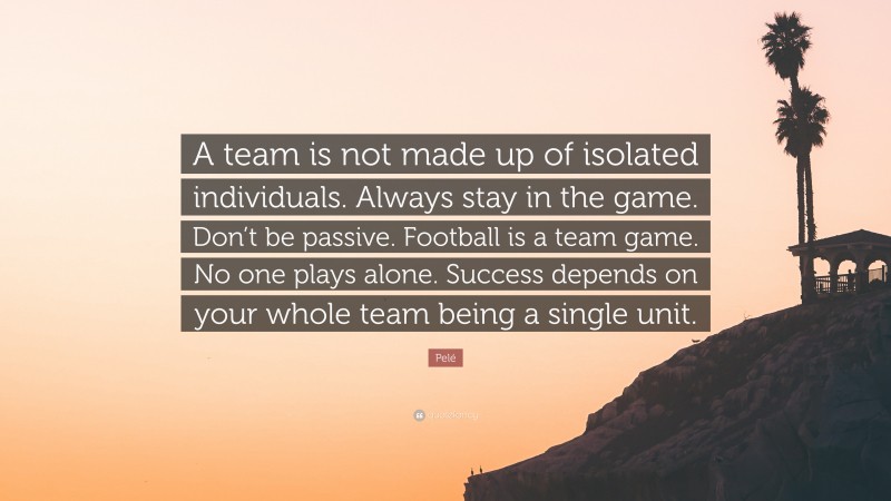 Pelé Quote: “A team is not made up of isolated individuals. Always stay in the game. Don’t be passive. Football is a team game. No one plays alone. Success depends on your whole team being a single unit.”