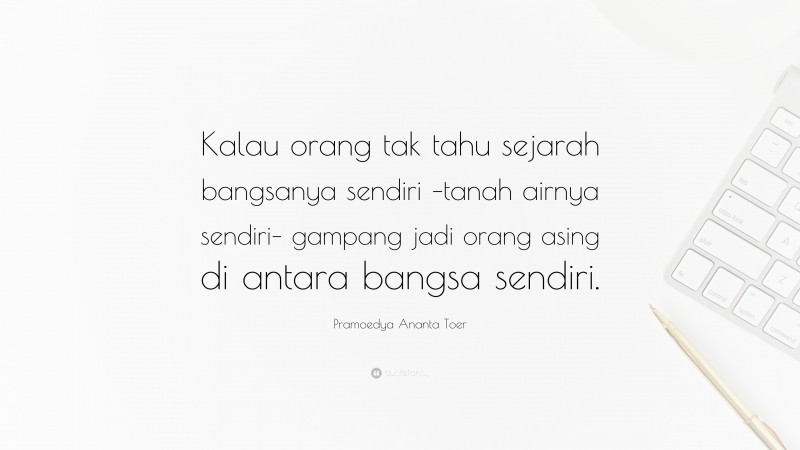 Pramoedya Ananta Toer Quote: “Kalau orang tak tahu sejarah bangsanya sendiri –tanah airnya sendiri– gampang jadi orang asing di antara bangsa sendiri.”