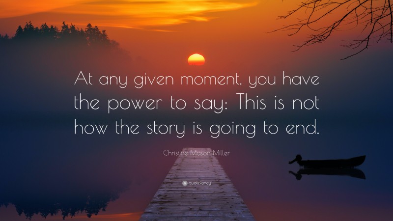 Christine Mason Miller Quote: “At any given moment, you have the power to say: This is not how the story is going to end.”