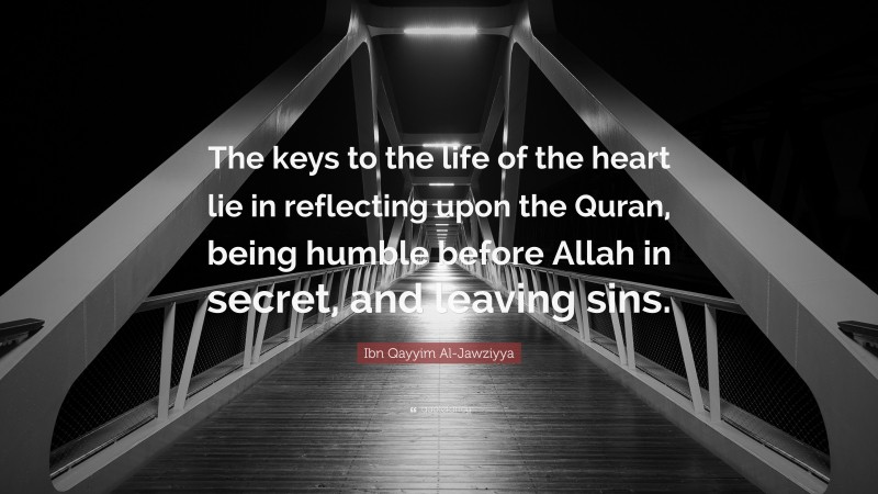 Ibn Qayyim Al-Jawziyya Quote: “The keys to the life of the heart lie in reflecting upon the Quran, being humble before Allah in secret, and leaving sins.”