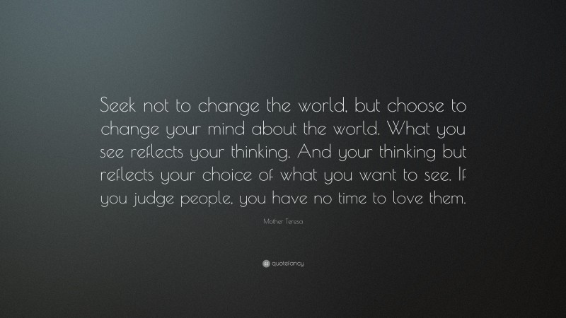 Mother Teresa Quote: “Seek not to change the world, but choose to change your mind about the world. What you see reflects your thinking. And your thinking but reflects your choice of what you want to see. If you judge people, you have no time to love them.”